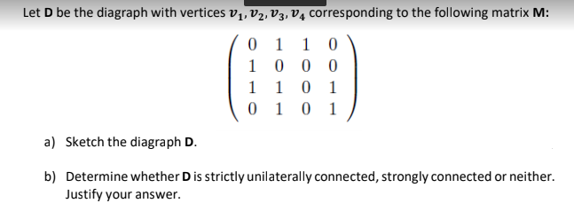 Let D be the diagraph with vertices v1, v2, V3, V4 corresponding to the following matrix M:
0 1
1 0
0 0 0
0 1
0 1 0 1
1
1
a) Sketch the diagraph D.
b) Determine whether Dis strictly unilaterally connected, strongly connected or neither.
Justify your answer.
