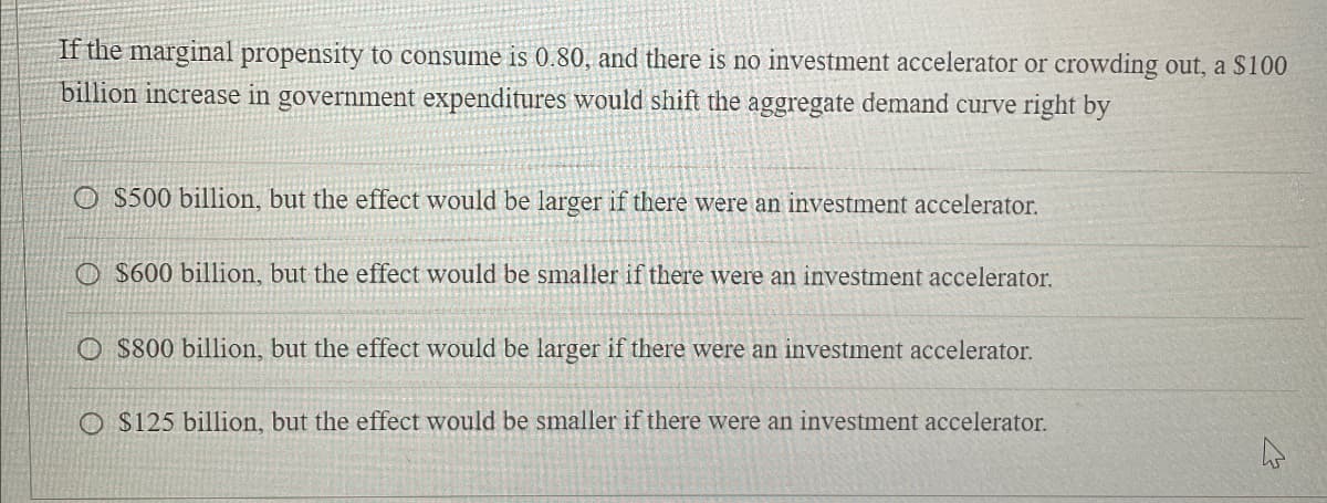 If the marginal propensity to consume is 0.80, and there is no investment accelerator or crowding out, a $100
billion increase in government expenditures would shift the aggregate demand curve right by
O $500 billion, but the effect would be larger if there were an investment accelerator.
O $600 billion, but the effect would be smaller if there were an investment accelerator.
O $800 billion, but the effect would be larger if there were an investment accelerator.
O $125 billion, but the effect would be smaller if there were an investment accelerator.