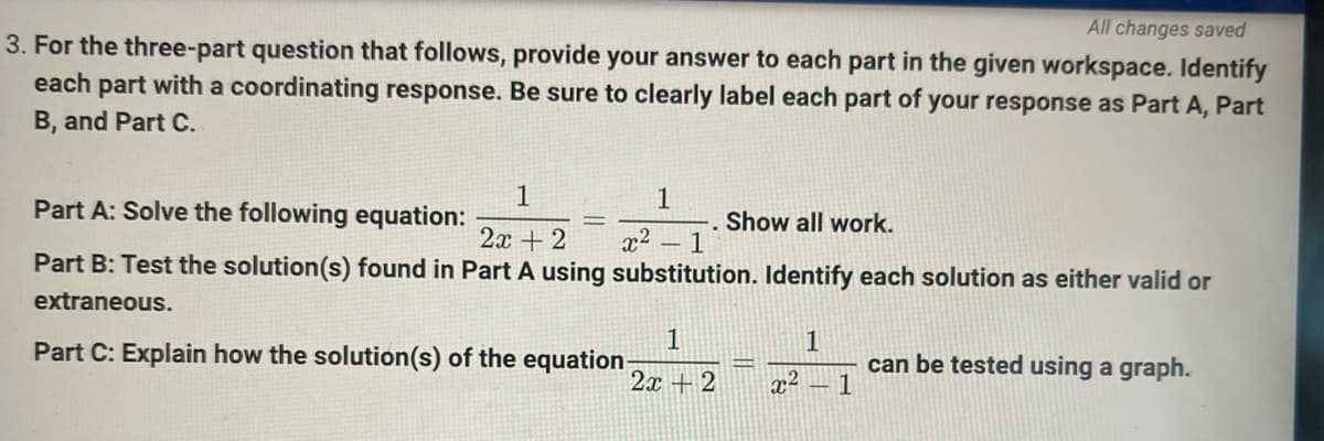 All changes saved
3. For the three-part question that follows, provide your answer to each part in the given workspace. Identify
each part with a coordinating response. Be sure to clearly label each part of your response as Part A, Part
B, and Part C.
1
Part A: Solve the following equation:
1
Show all work.
2x + 2
x2 – 1
Part B: Test the solution(s) found in Part A using substitution. Identify each solution as either valid or
extraneous.
1
can be tested using a graph.
1
Part C: Explain how the solution(s) of the equation-
2x + 2
