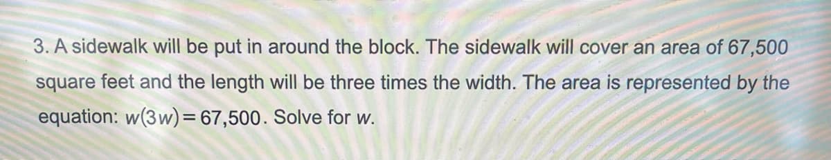 3. A sidewalk will be put in around the block. The sidewalk will cover an area of 67,500
square feet and the length will be three times the width. The area is represented by the
equation: w(3w) =67,500. Solve for w.
