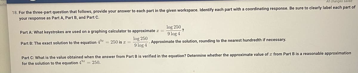 umi
All changes saved
18. For the three-part question that follows, provide your answer to each part in the given workspace. Identify each part with a coordinating response. Be sure to clearly label each part of
your response as Part A, Part B, and Part C.
log 250
9 log 4
Part A: What keystrokes are used on a graphing calculator to approximate a =
Part B: The exact solution to the equation 49z = 250 is r
log 250
Approximate the solution, rounding to the nearest hundredth if necessary.
9 log 4
Part C: What is the value obtained when the answer from Part B is verified in the equation? Determine whether the approximate value of x from Part B is a reasonable approximation
for the solution to the equation 49z
= 250.
