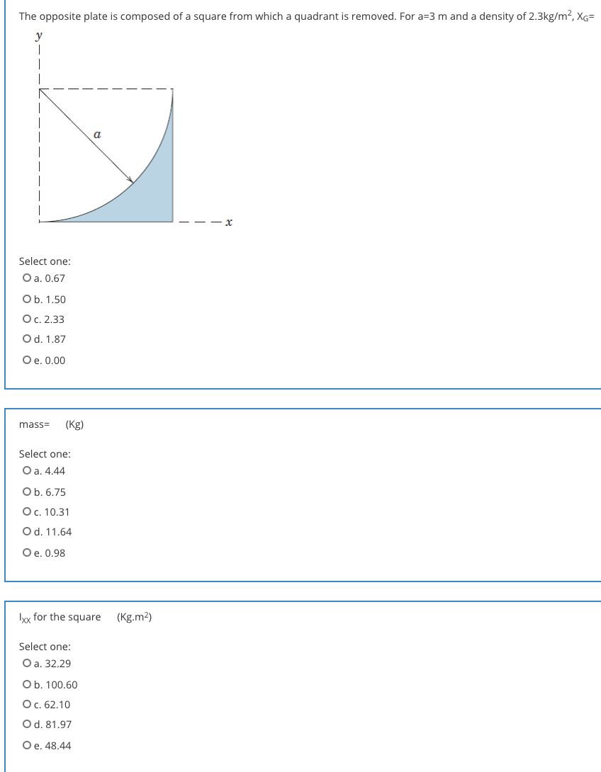 The opposite plate is composed of a square from which a quadrant is removed. For a=3 m and a density of 2.3kg/m2, XG=
a
Select one:
O a. 0.67
Ob. 1.50
Ос. 2.33
Od. 1.87
Oe. 0.00
mass=
(Kg)
Select one:
O a. 4.44
Ob. 6.75
Ос. 10.31
Od. 11.64
Oe. 0.98
Ix for the square
(Kg.m2)
Select one:
Оа. 32.29
Ob. 100.60
Ос. 62.10
Od. 81.97
Oe. 48.44
