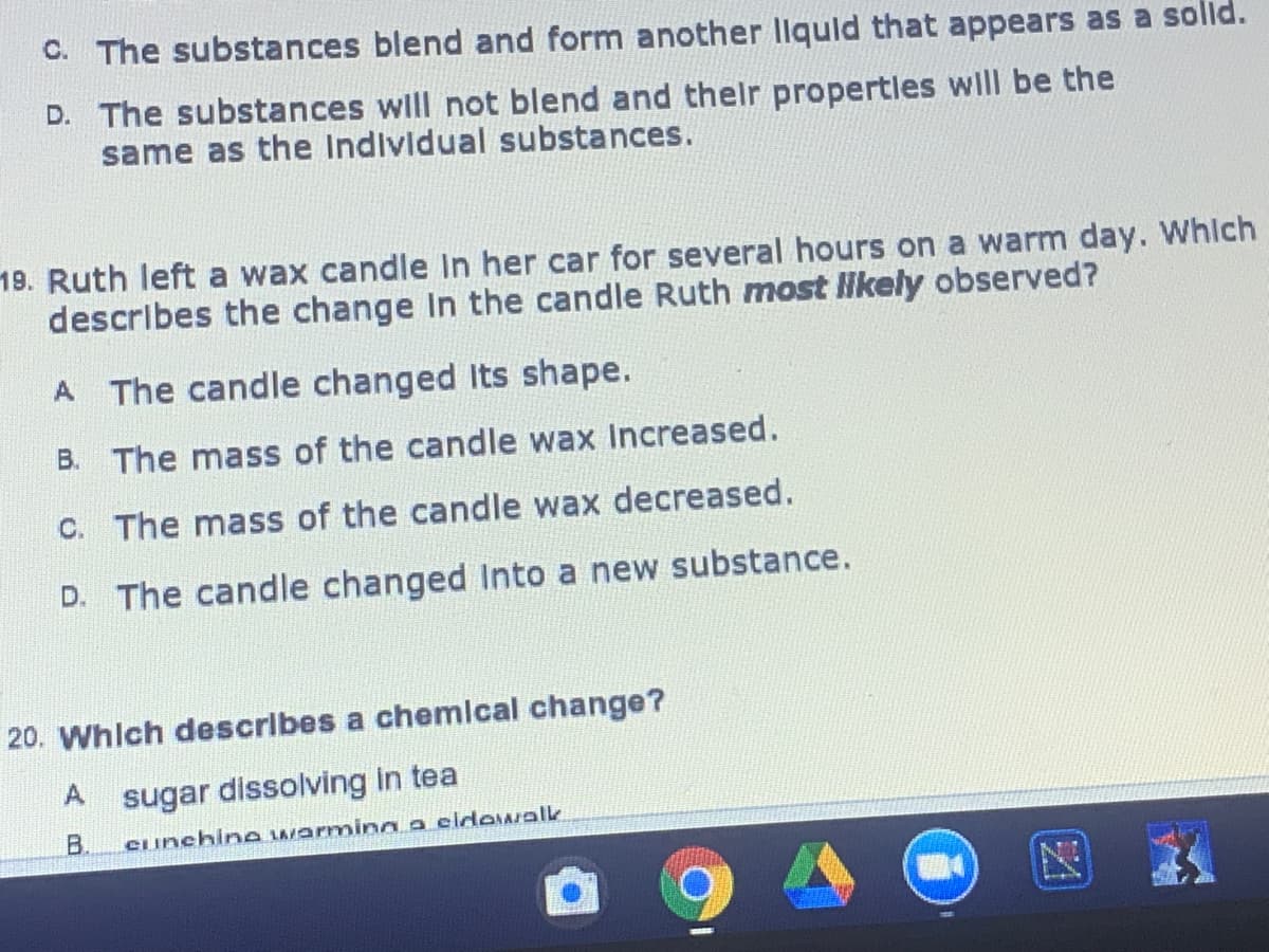 C. The substances blend and form another llquld that appears as a solld.
D. The substances wll not blend and thelr propertles will be the
same as the Individual substances.
19. Ruth left a wax candle In her car for several hours on a warm day. Whlch
describes the change In the candle Ruth most llikely observed?
A The candle changed Its shape.
B. The mass of the candle wax Increased.
C. The mass of the candle wax decreased.
D. The candle changed Into a new substance.
20. Whlch describes a chemlcal change?
sugar dissolving in tea
B.
Cunchine warming a eidowalk
