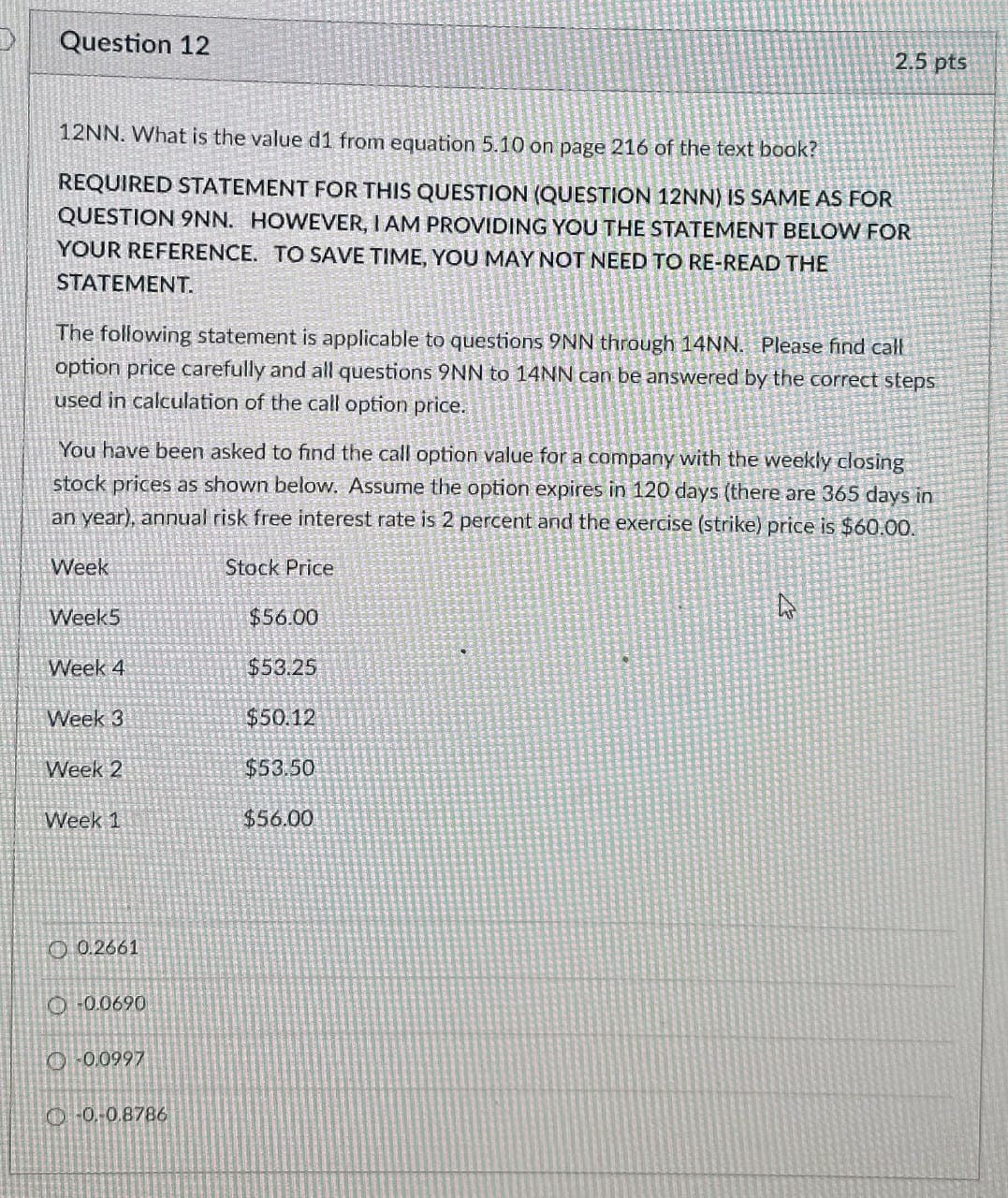 Question 12
2.5 pts
12NN. What is the value d1 from equation 5.10 on page 216 of the text book?
REQUIRED STATEMENT FOR THIS QUESTION (QUESTION 12NN) IS SAME AS FOR
QUESTION 9NN. HOWEVER, I AM PROVIDING YOU THE STATEMENT BELOW FOR
YOUR REFERENCE. TO SAVE TIME, YOU MAY NOT NEED TO RE-READ THE
STATEMENT.
The following statement is applicable to questions 9NN through 14NN. Please find call
option price carefully and all questions 9NN to 14NN can be answered by the correct steps
used in calculation of the call option price.
You have been asked to find the call option value for a company with the weekly closing
stock prices as shown below. Assume the option expires in 120 days (there are 365 days in
an year), annual risk free interest rate is 2 percent and the exercise (strike) price is $60.00.
Week
Stock Price
Week5
$56.00
Week 4
$53.25
Week 3
$50.12
Week 2
$53.50
Week 1
$56.00
0.2661
O-0.0690
0-0.0997
0-0.8786