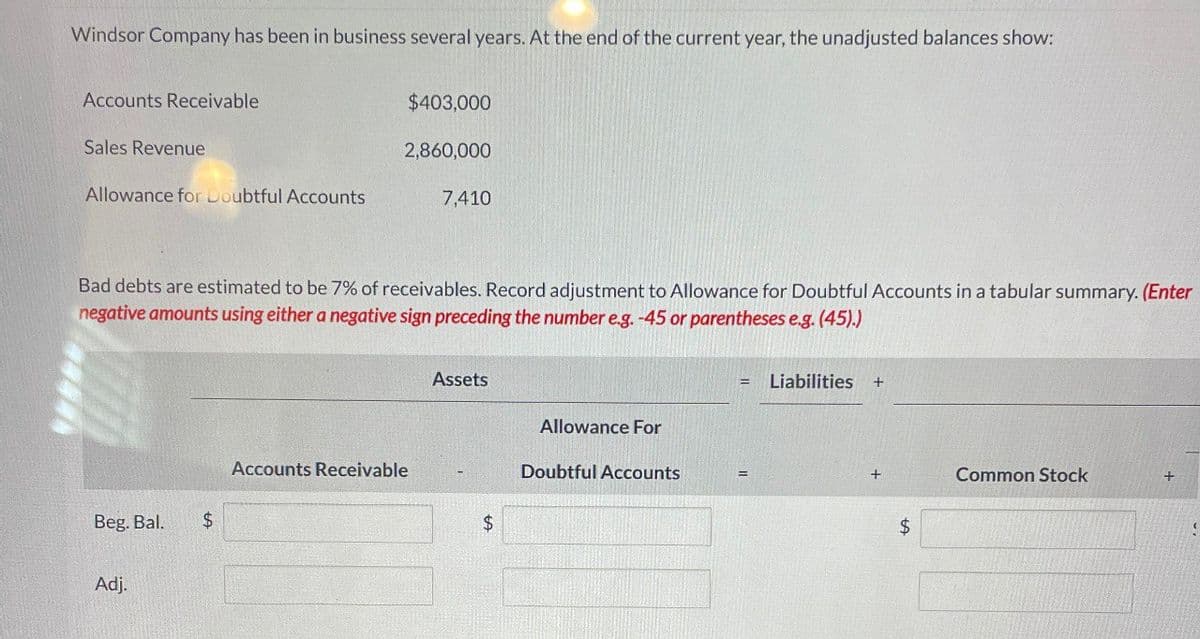 Windsor Company has been in business several years. At the end of the current year, the unadjusted balances show:
Accounts Receivable
Sales Revenue
$403,000
2,860,000
Allowance for Doubtful Accounts
7,410
Bad debts are estimated to be 7% of receivables. Record adjustment to Allowance for Doubtful Accounts in a tabular summary. (Enter
negative amounts using either a negative sign preceding the number eg.-45 or parentheses e.g. (45).)
Beg, Bal,
$
Adj.
Assets
Liabilities +
Allowance For
Accounts Receivable
Doubtful Accounts
=
+
Common Stock
$
$