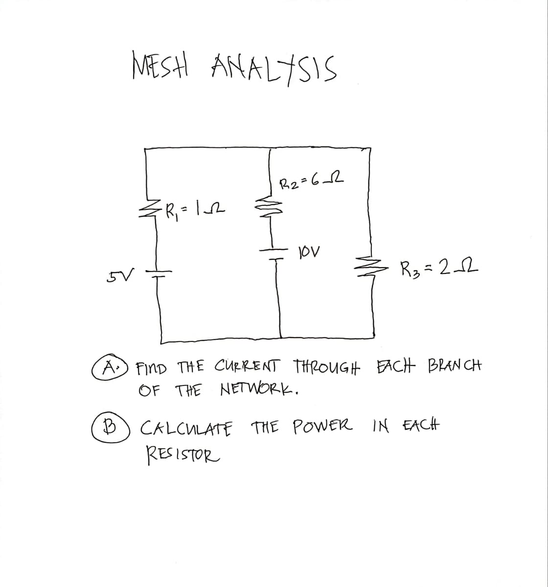 MESH ANALYSIS
5V
B
-R₁ = 1__₂₁2
R₂=62
JOV
R₂ = 2√2
A. FIND THE CURRENT THROUGH EACH BRANCH
OF THE NETWORK.
CALCULATE THE POWER IN EACH
RESISTOR