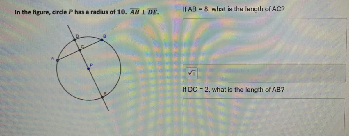 In the figure, circle P has a radius of 10. ABI DE.
If AB = 8, what is the length of AC?
If DC = 2, what is the length of AB?
