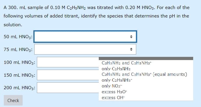 A 300. ml sample of 0.10 M C2H5NH2 was titrated with 0.20 M HNO3. For each of the
following volumes of added titrant, identify the species that determines the pH in the
solution.
50 mL HNO3:
75 mL HNO3:
100 mL HNO3:
C2H5NH2 and C2H5NH3*
only C2HSNH2
C2H5NH2 and C2H5NH3* (equal amounts)
only C2HSNH3*
only NOz-
150 mL HNO3:
200 ml HNO3:
excess HaO
excess OH-
Check
