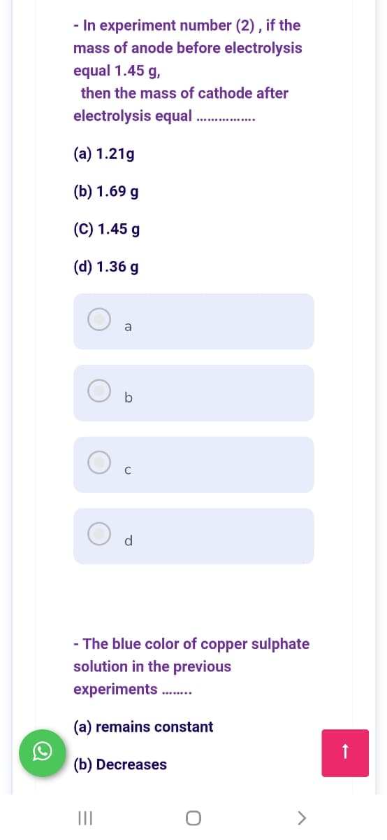 - In experiment number (2) , if the
mass of anode before electrolysis
equal 1.45 g,
then the mass of cathode after
electrolysis equal
(a) 1.21g
(Б) 1.69 g
(C) 1.45 g
(d) 1.36 g
a
b
d
- The blue color of copper sulphate
solution in the previous
experiments .
(a) remains constant
(b) Decreases
II
