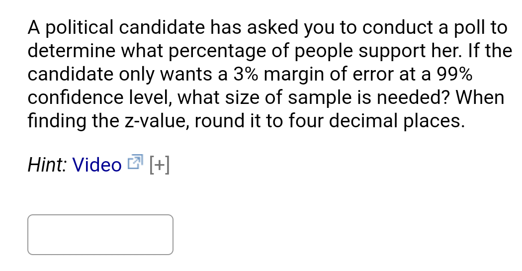 A political candidate has asked you to conduct a poll to
determine what percentage of people support her. If the
candidate only wants a 3% margin of error at a 99%
confidence level, what size of sample is needed? When
finding the z-value, round it to four decimal places.
Hint: Video B [+]
