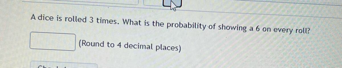 A dice is rolled 3 times. What is the probability of showing a 6 on every roll?
(Round to 4 decimal places)
