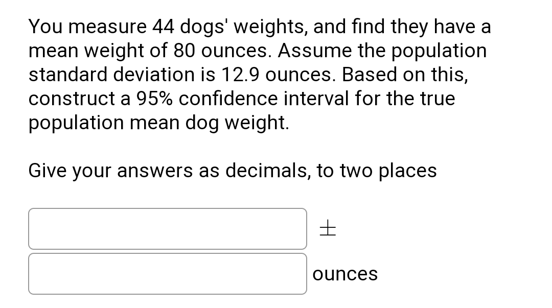 You measure 44 dogs' weights, and find they have a
mean weight of 80 ounces. Assume the population
standard deviation is 12.9 ounces. Based on this,
construct a 95% confidence interval for the true
population mean dog weight.
Give your answers as decimals, to two places
ounces
