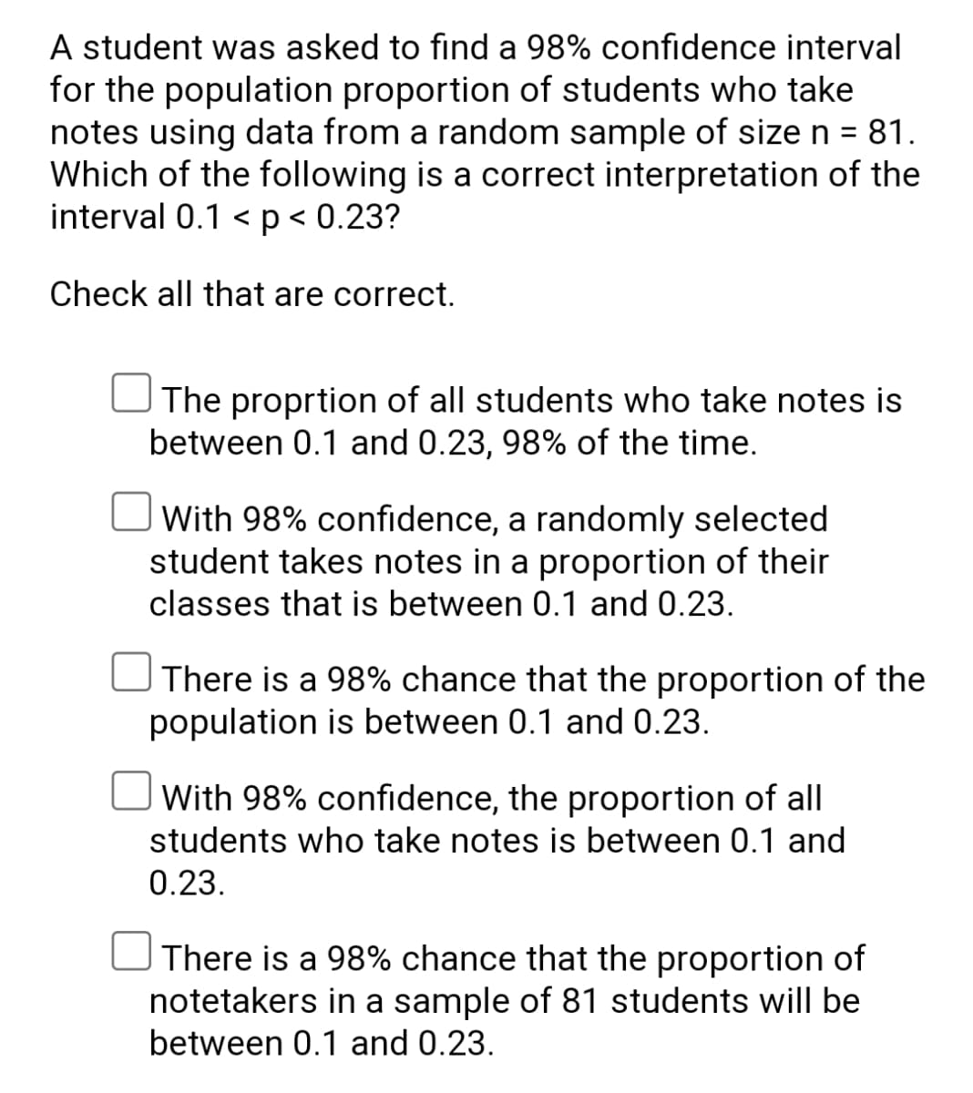 A student was asked to find a 98% confidence interval
for the population proportion of students who take
notes using data from a random sample of size n = 81.
Which of the following is a correct interpretation of the
interval 0.1 < p < 0.23?
Check all that are correct.
The proprtion of all students who take notes is
between 0.1 and 0.23, 98% of the time.
With 98% confidence, a randomly selected
student takes notes in a proportion of their
classes that is between 0.1 and 0.23.
There is a 98% chance that the proportion of the
population is between 0.1 and 0.23.
With 98% confidence, the proportion of all
students who take notes is between 0.1 and
0.23.
There is a 98% chance that the proportion of
notetakers in a sample of 81 students will be
between 0.1 and 0.23.
