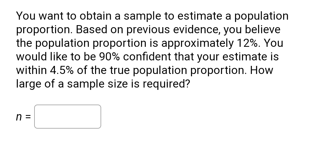 You want to obtain a sample to estimate a population
proportion. Based on previous evidence, you believe
the population proportion is approximately 12%. You
would like to be 90% confident that your estimate is
within 4.5% of the true population proportion. How
large of a sample size is required?
