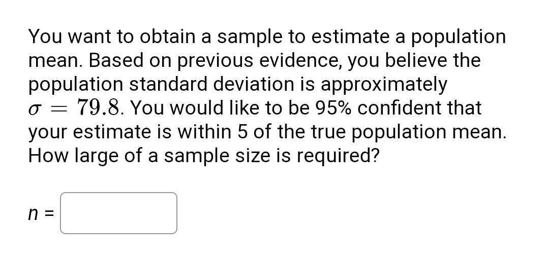 You want to obtain a sample to estimate a population
mean. Based on previous evidence, you believe the
population standard deviation is approximately
79.8. You would like to be 95% confident that
your estimate is within 5 of the true population mean.
How large of a sample size is required?
