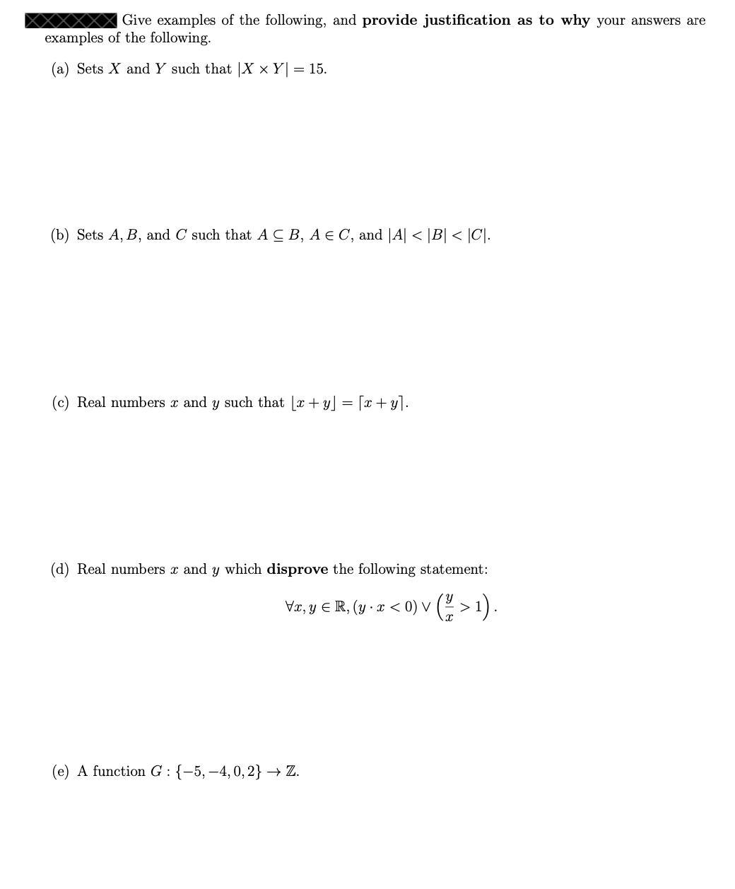 ### Examples and Justifications in Set Theory and Real Numbers

#### (a) Cartesian Product of Sets
**Problem:**
Give examples of sets \( X \) and \( Y \) such that \(|X \times Y| = 15 \).

**Solution:**
Sets \( X \) and \( Y \) must be chosen such that the product of their cardinalities equals 15. 
For instance:
- Let \( X = \{a, b, c\} \), which has a cardinality of 3.
- Let \( Y = \{1, 2, 3, 4, 5\} \), which has a cardinality of 5.

Thus, \(|X \times Y| = 3 \times 5 = 15\).

**Justification:**
The Cartesian product of two sets \(X\) and \(Y\) is the set of all ordered pairs \((x, y)\) where \(x \in X\) and \(y \in Y\). Since \(|X| = 3\) and \(|Y| = 5\), the product \(|X \times Y| = 3 \times 5 = 15\).

#### (b) Set Membership and Cardinality
**Problem:**
Give examples of sets \(A\), \(B\), and \(C\) such that \(A \subseteq B\), \(A \in C\), and \(|A| < |B| < |C|\).

**Solution:**
- Let \( A = \{1\} \), which has a cardinality of 1.
- Let \( B = \{1, 2\} \), which has a cardinality of 2.
- Let \( C = \{\{1\}, \{3, 4\}\} \), which has a cardinality of 2.

**Justification:**
\(A\) is a subset of \(B\) since every element of \(A\) is also in \(B\). \(A\) is an element of \(C\) as a set itself. \(|A| = 1\), \(|B| = 2\), and \(|C| = 2\) satisfy \(|A| < |B| < |C|\).

#### (c) Floor Function and Addition
**Problem: