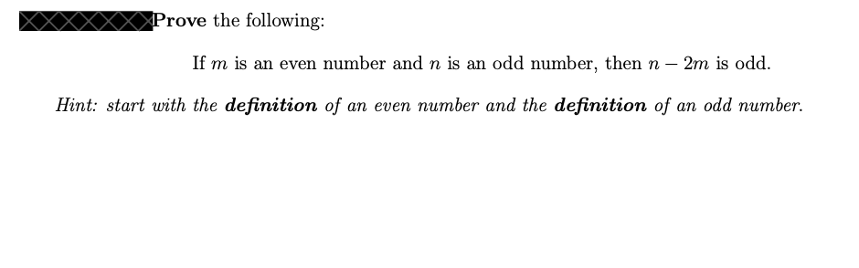 ### Prove the following:

If \( m \) is an even number and \( n \) is an odd number, then \( n - 2m \) is odd.

**Hint:** start with the **definition** of an even number and the **definition** of an odd number.