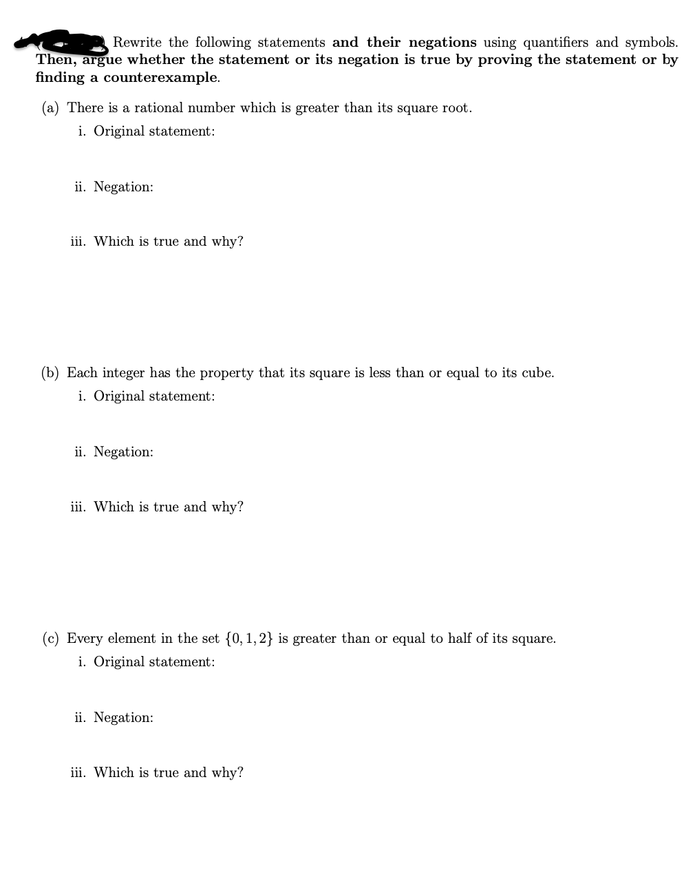 ### Exercise: Proving Statements and Their Negations

#### Instructions:
Rewrite the following statements and their negations using quantifiers and symbols. Then, argue whether the statement or its negation is true by proving the statement or by finding a counterexample.

---

### (a) Rational Number and Square Root
1. **Original statement:**
   - There is a rational number which is greater than its square root.

2. **Negation:**
   - For all rational numbers, they are not greater than their square root.

3. **Which is true and why?**
   - **Analysis required:** To determine the truth, examine specific rational numbers and compare them with their square roots.

---

### (b) Integer Properties of Squares and Cubes
1. **Original statement:**
   - Each integer has the property that its square is less than or equal to its cube.

2. **Negation:**
   - There exists an integer such that its square is greater than its cube.

3. **Which is true and why?**
   - **Analysis required:** To determine the truth, evaluate specific examples of integers and their squares and cubes to see if the relationship holds or fails.

---

### (c) Set Elements and Their Squares
1. **Original statement:**
   - Every element in the set {0, 1, 2} is greater than or equal to half of its square.

2. **Negation:**
   - There exists an element in the set {0, 1, 2} that is not greater than or equal to half of its square.

3. **Which is true and why?**
   - **Analysis required:** To determine the truth, compute the values of the elements {0, 1, 2} and compare them to half of their squares.

---

### Method of Analysis:
To complete this exercise, one should:
1. Express each statement formally with mathematical symbols.
2. Perform calculations or logical reasoning to evaluate the truth of each statement.
3. Provide counterexamples if applicable for the negations or statements.

This exercise helps to understand the application of quantifiers and negation in mathematical proofs and logical reasoning, essential for advanced mathematics and logic courses.