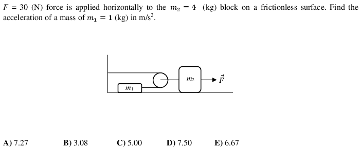 F = 30 (N) force is applied horizontally to the m2 = 4 (kg) block on a frictionless surface. Find the
acceleration of a mass of m, = 1 (kg) in m/s².
m2
mi
A) 7.27
В) 3.08
C) 5.00
D) 7.50
E) 6.67
