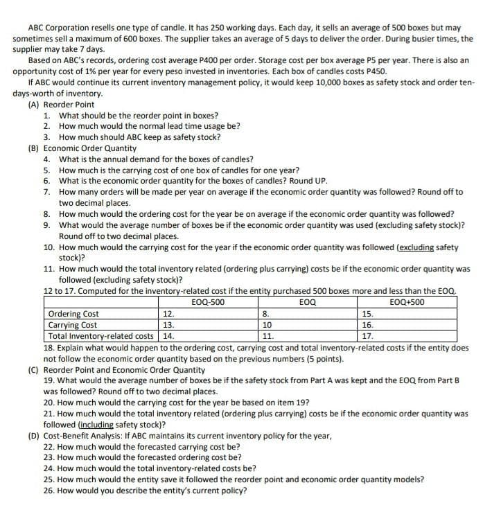 ABC Corporation resells one type of candle. It has 250 working days. Each day, it sells an average of 500 boxes but may
sometimes sell a maximum of 600 boxes. The supplier takes an average of 5 days to deliver the order. During busier times, the
supplier may take 7 days.
Based on ABC's records, ordering cost average P400 per order. Storage cost per box average P5 per year. There is also an
opportunity cost of 1% per year for every peso invested in inventories. Each box of candles costs P450.
If ABC would continue its current inventory management policy, it would keep 10,000 boxes as safety stock and order ten-
days-worth of inventory.
(A) Reorder Point
1. What should be the reorder point in boxes?
2. How much would the normal lead time usage be?
3. How much should ABC keep as safety stock?
(B) Economic Order Quantity
4. What is the annual demand for the boxes of candles?
5. How much is the carrying cost of one box of candles for one year?
6. What is the economic order quantity for the boxes of candles? Round UP.
7. How many orders will be made per year on average if the economic order quantity was followed? Round off to
two decimal places.
8. How much would the ordering cost for the year be on average if the economic order quantity was followed?
9. What would the average number of boxes be if the economic order quantity was used (excluding safety stock)?
Round off to two decimal places.
10. How much would the carrying cost for the year if the economic order quantity was followed (excluding safety
stock)?
11. How much would the total inventory related (ordering plus carrying) costs be if the economic order quantity was
followed (excluding safety stock)?
12 to 17. Computed for the inventory-related cost if the entity purchased 500 boxes more and less than the EOQ.
EOQ-500
EOQ
EOQ+500
Ordering Cost
Carrying Cost
Total Inventory-related costs
18. Explain what would happen to the ordering cost, carrying cost and total inventory-related costs if the entity does
not follow the economic order quantity based on the previous numbers (5 points).
(C) Reorder Point and Economic Order Quantity
19. What would the average number of boxes be if the safety stock from Part A was kept and the EOQ from Part B
12.
8.
15.
13.
10
16.
14.
11.
17.
was followed? Round off to two decimal places.
20. How much would the carrying cost for the year be based on item 19?
21. How much would the total inventory related (ordering plus carrying) costs be if the economic order quantity was
followed (including safety stock)?
(D) Cost-Benefit Analysis: If ABC maintains its current inventory policy for the year,
22. How much would the forecasted carrying cost be?
23. How much would the forecasted ordering cost be?
24. How much would the total inventory-related costs be?
25. How much would the entity save it followed the reorder point and economic order quantity models?
26. How would you describe the entity's current policy?

