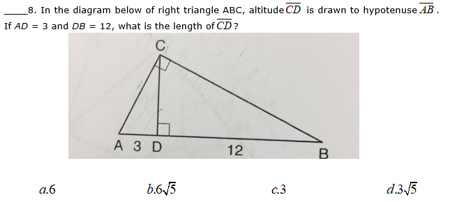8. In the diagram below of right triangle ABC, altitude CD is drawn to hypotenuse AB.
If AD = 3 and DB = 12, what is the length of CD?
C
А3D
12
a.6
b.63
c.3
d.35
