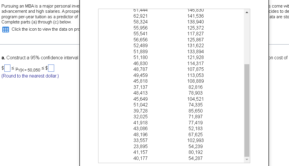 Pursuing an MBA is a major personal inve
advancement and high salaries. A prosped
program per-year tuition as a predictor of
Complete parts (a) through (c) below.
s come wit
cides to de
ata are sto
b'1.444
146,830
62,921
58,324
55,956
55,541
141,536
138,940
125,372
117,827
125,867
131,622
133,894
121,928
114,317
107,875
113,053
108,889
82,816
78,903
104,521
74,335
85,650
71,897
77,419
52,183
67,625
102,993
54,239
80,192
54,287
: Click the icon to view the data on prd
56,656
52,489
51,889
51,180
46,830
48,787
49,459
45,818
37,137
48,413
45,649
51,042
39,728
32,025
a. Construct a 95% confidence interval
þn cost of
$s HYX= 50,050 < $U
(Round to the nearest dollar.)
41,918
43,086
48,196
33,557
23,895
41,157
40,177
