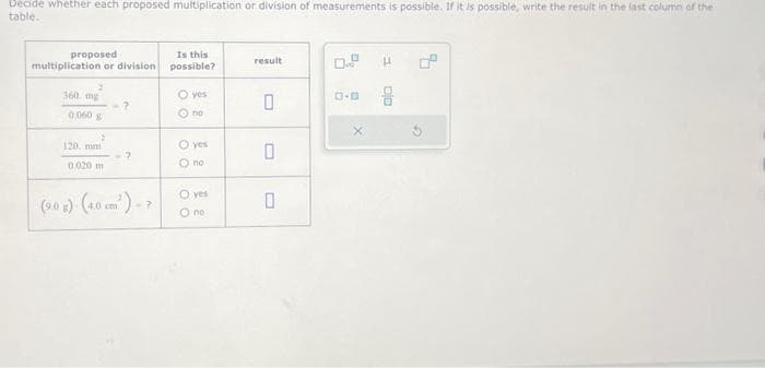 Decide whether each proposed multiplication or division of measurements is possible. If it is possible, write the result in the last column of the
table.
proposed
multiplication or division
360 mg
0,000 g
2
120 mm
0.020 m
?
(9.0 g)-(4.0 cm²) -7
Is this
possible?
O yes
Ono
O yes
Ono
O yes
O no
result
0
0
0
ロ･ロ
H
ojo
d