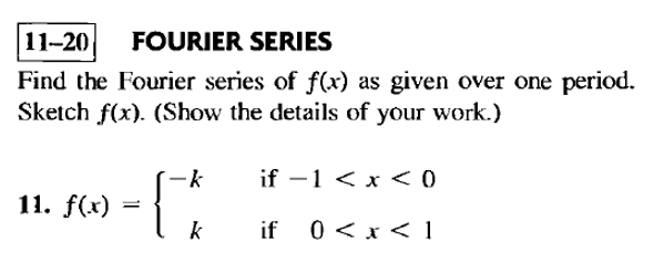 11-20 FOURIER SERIES
Find the Fourier series of f(x) as given over one period.
Sketch f(x). (Show the details of your work.)
-k
if -1 < x < 0
11. f(x)
=
k
if
0<x< 1