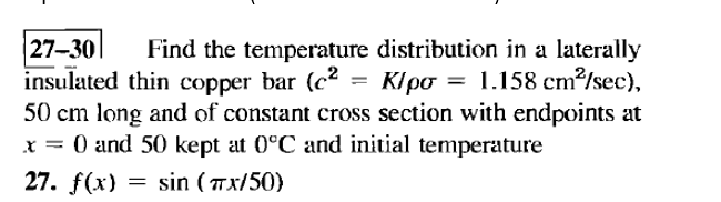 27-30 Find the temperature distribution in a laterally
insulated thin copper bar (c² = K/po = 1.158 cm²/sec),
50 cm long and of constant cross section with endpoints at
x = 0 and 50 kept at 0°C and initial temperature
27. f(x) = sin (TX/50)