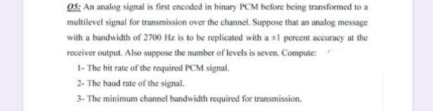 OS: An analog signal is first encoded in binary PCM before being transformed to a
multilevel signal for transmission over the channel. Suppose that an analog message
with a bandwidth of 2700 Hz is to be replicated with a +1 percent accuracy at the
receiver output. Also suppose the number of levels is seven. Compute:
1- The bit rate of the required PCM signal.
2- The baud rate of the signal.
3- The minimum channel bandwidth required for transmission.
