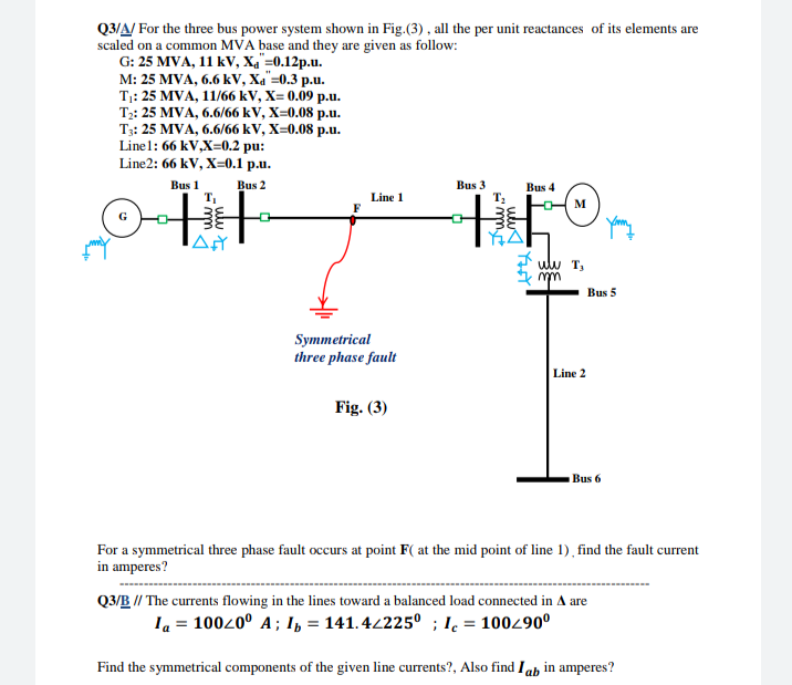 Q3/A/ For the three bus power system shown in Fig.(3) , all the per unit reactances of its elements are
scaled on a common MVA base and they are given as follow:
G: 25 MVA, 11 kV, Ха %30.12р.u.
M: 25 MVA, 6.6 k V, Хa -0.3 р.u.
Ti: 25 MVA, 11/66 kV, X- 0.09 р.u.
Т: 25 MVA, 6.6/66 kV, X-0.08 р.u.
T3: 25 MVA, 6.6/66 kV, X=0.08 p.u.
Linel: 66 kV,X=0.2 pu:
Line2: 66 kV, X=0.1 p.u.
Bus 1
Bus 2
Bus 3
Bus 4
Line 1
M
ulw T,
Bus 5
Symmetrical
three phase fault
Line 2
Fig. (3)
Bus 6
For a symmetrical three phase fault occurs at point F( at the mid point of line 1), find the fault current
in amperes?
Q3/B // The currents flowing in the lines toward a balanced load connected in A are
Ia = 10020° A ; I, = 141. 42225º ; I. = 100490°
Find the symmetrical components of the given line currents?, Also find Iab in amperes?
