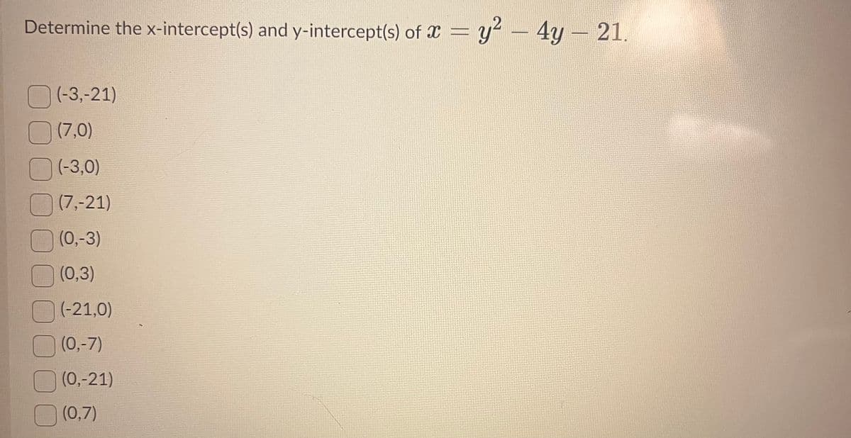 Determine the x-intercept(s) and y-intercept(s) of x = y² - 4y - 21.
(-3,-21)
(7,0)
(-3,0)
(7,-21)
(0,-3)
(0,3)
(-21,0)
(0,-7)
(0,-21)
(0,7)