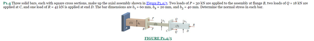 P1.4 Three solid bars, each with square cross sections, make up the axial assembly shown in Figure P1.4/5. Two loads of P = 30 kN are applied to the assembly at flange B, two loads of Q = 18 kN are
applied at C, and one load of R = 42 kN is applied at end D. The bar dimensions are b₁ = 60 mm, b₂ = 20 mm, and b3 = 40 mm. Determine the normal stress in each bar.
(1)
b₁
B
P
(2)
FIGURE P1.4/5
(3)
Q
D
R