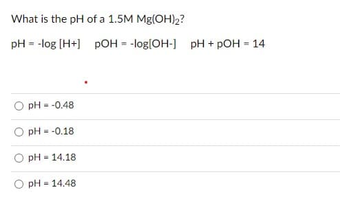 What is the pH of a 1.5M Mg(OH)2?
pH = -log [H+] pOH = -log[OH-] pH + pOH = 14
pH = -0.48
pH = -0.18
pH = 14.18
O pH = 14.48
