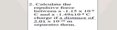 2. Caleulate the
repulsivve force
between a -1.15 x 10-9
C and a -1.49x10-8C
charge if a.distaucS.of.
2.Q1 x 10-20 m
separates them.
