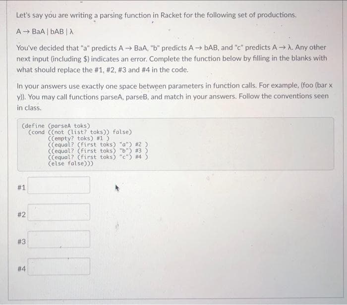 Let's say you are writing a parsing function in Racket for the following set of productions.
A BaA | bAB | A
You've decided that "a" predicts A → BaA, "b" predicts A→ bAB, and "c" predicts A→ A. Any other
next input (including $) indicates an error. Complete the function below by filling in the blanks with
what should replace the #1, #2, #3 and # 4 in the code.
In your answers use exactly one space between parameters in function calls. For example, (foo (bar x
y)). You may call functions parseA, parseB, and match in your answers. Follow the conventions seen
in class.
(define (parseA toks)
(cond C(not (list? toks)) false)
(Cempty? toks) #1)
(Cequal? (first toks) "a") #2 )
(Cequal? (first toks) "b") #3 )
(Cequal? (first toks) "c") #45
Čelse false)))
# 1
# 2
#3
# 4
