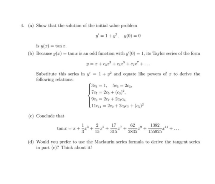 4. (a) Show that the solution of the initial value problem
y = 1+y. y(0) = 0
is y(r) = tan r.
(b) Because y(z) = tan z is an odd function with y' (0) = 1, its Taylor series of the form
y =1+ cr' + csr +czz" +...
Substitute this series in y = 1+ y? and equate like powers of z to derive the
following relations:
(3c3 1, 5cs 2c3,
Tey = 2cs + (cs),
9cg 207 + 2c3Cs,
lle1 = 2c9 +2c3e7+ (cs)²
(c) Conclude that
17
62
1382
tan z =
315
2835
155925
(d) Would you prefer to use the Maclaurin series formula to derive the tangent series
in part (c)? Think about it!
