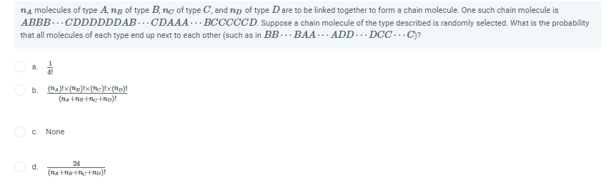 nA molecules of type A, ng of type B, nc of type C, and np of type Dare to be linked together to form a chain molecule. One such chain molecule is
ABBB-… CDDDDDDAB-…CDAAA-.. BCCCCCD. Suppose a chain molecule of the type described is randomly selected. What is the probability
that all molecules of each type end up next to each other (such as in BB..BAA… ADD-… DCC … C)?
a.
b.
(n4)!x(ng)!x(c)!x(p)!
c. None
24
d.
