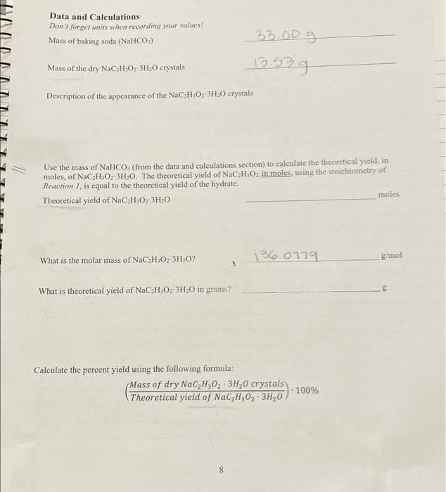 Data and Calculations
Don't forget units when recording your values!
33.00g
Mass of baking soda (NaHCO:)
Mass of the dry NaC;H:O: 3H:0 crystals
13.92g
Description of the appearance of the NaCHO 3H:O crystals
theoretical yield, in
Use the mass of NaHCO, (from the data and calculations section) to calculate
moles, of NaCH,Oz 3H;0. The theoretical yield of NaC:H;Oz in moles, using the stoichiometry of
Reaction 1, is equal to the theoretical yield of the hydrate.
moles
Theoretical yield of NaC;H;O: 3H:0
136.0779
g/mol
What is the molar mass of NaC2HOz 3H20?
What is theoretical yield of NaC H:O; 3H;0 in grams?
Calculate the percent yield using the following formula:
(Mass of dry NaC,H,02 3H20 crystalsy
100%
Theoretical yield of NaC,H302 3H,0
8.
