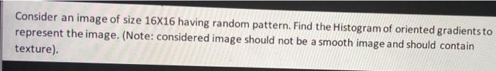 Consider an image of size 16X16 having random pattern. Find the Histogram of oriented gradientsto
represent the image. (Note: considered image should not be a smooth image and should contain
texture).
