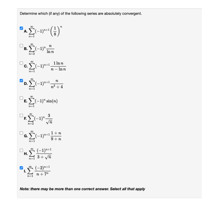 Determine which (if any) of the following series are absolutely convergent.
AČ(-1)*|
()"
(-1)"-
В.
Inn
n=2
1 Inn
c. (-1)*+1.
n - Inn
n=1
'D.
(-1)"+1.
n° +4
n=1
E. E(-1)" sin(n)
n=1
n=2
(-1)+11+n
9+n
n=1
(-1)"+1
Н.
n=1 3+ yn
(-2)"+1
n+ 7"
Note: there may be more than one correct answer. Select all that apply
