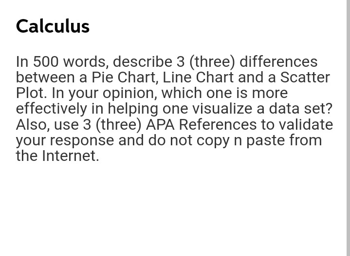 Calculus
In 500 words, describe 3 (three) differences
between a Pie Chart, Line Chart and a Scatter
Plot. In your opinion, which one is more
effectively in helping one visualize a data set?
Also, use 3 (three) APA References to validate
your response and do not copy n paste from
the Internet.
