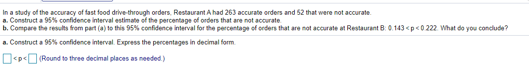 In a study of the accuracy of fast food drive-through orders, Restaurant A had 263 accurate orders and 52 that were not accurate.
a. Construct a 95% confidence interval estimate of the percentage of orders that are not accurate.
b. Compare the results from part (a) to this 95% confidence interval for the percentage of orders that are not accurate at Restaurant B: 0.143 <p<0.222. What do you conclude?
a. Construct a 95% confidence interval. Express the percentages in decimal form.
<p<
(Round to three decimal places as needed.)
