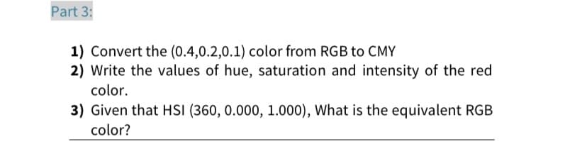 Part 3:
1) Convert the (0.4,0.2,0.1) color from RGB to CMY
2) Write the values of hue, saturation and intensity of the red
color.
3) Given that HSI (360, 0.000, 1.000), What is the equivalent RGB
color?

