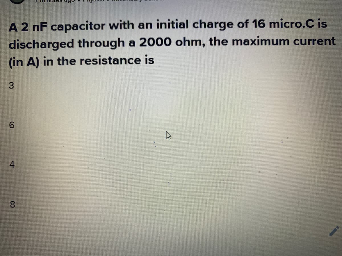 A 2 nF capacitor with an initial charge of 16 micro.C is
discharged through a 2000 ohm, the maximum current
(in A) in the resistance is
4
00
