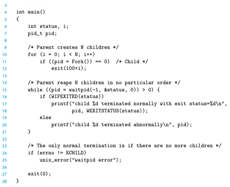 int main()
int status, i;
pid_t pid;
/* Parent creates N children */
for (i = 0; i < N; i++)
if ((pid - Fork ()) -- 0) /+ Child /
exit (100+i);
10
11
12
13
/* Parent reaps N children in no particular order +/
while ((pid - waitpid(-1, kstatus, 0)) > 0) (
if (WIFEXITED (status))
printf ("child Xd terminated normally with exit status-Xd\n",
14
16
17
pid, WEXITSTATUS (status));
18
19
else
printf ("child %d terminated abnormally\n", pid);
20
21
22
/* The only normal termination is if there are no more children */
if (errno != ECHILD)
unix_error ("waitpid error");
23
24
25
26
27
exit (0);
28
