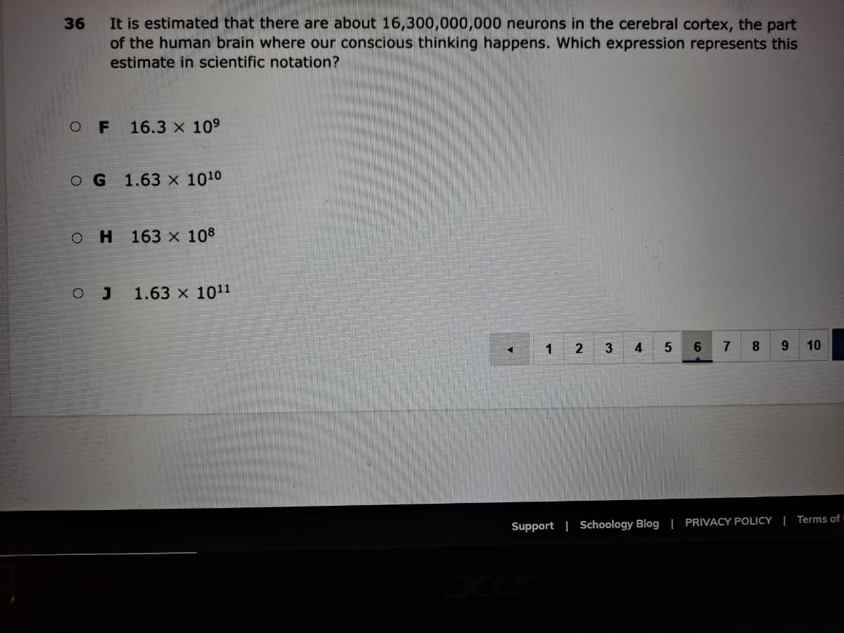 It is estimated that there are about 16,300,000,000 neurons in the cerebral cortex, the part
of the human brain where our conscious thinking happens. Which expression represents this
36
estimate in scientific notation?
16.3 x 109
OG 1.63 x 1010
OH 163 x 108
O J
1.63 x 1011
1 2
3
4
7
8.
9.
10
Support | Schoology Blog | PRIVACY POLICY | Terms of
