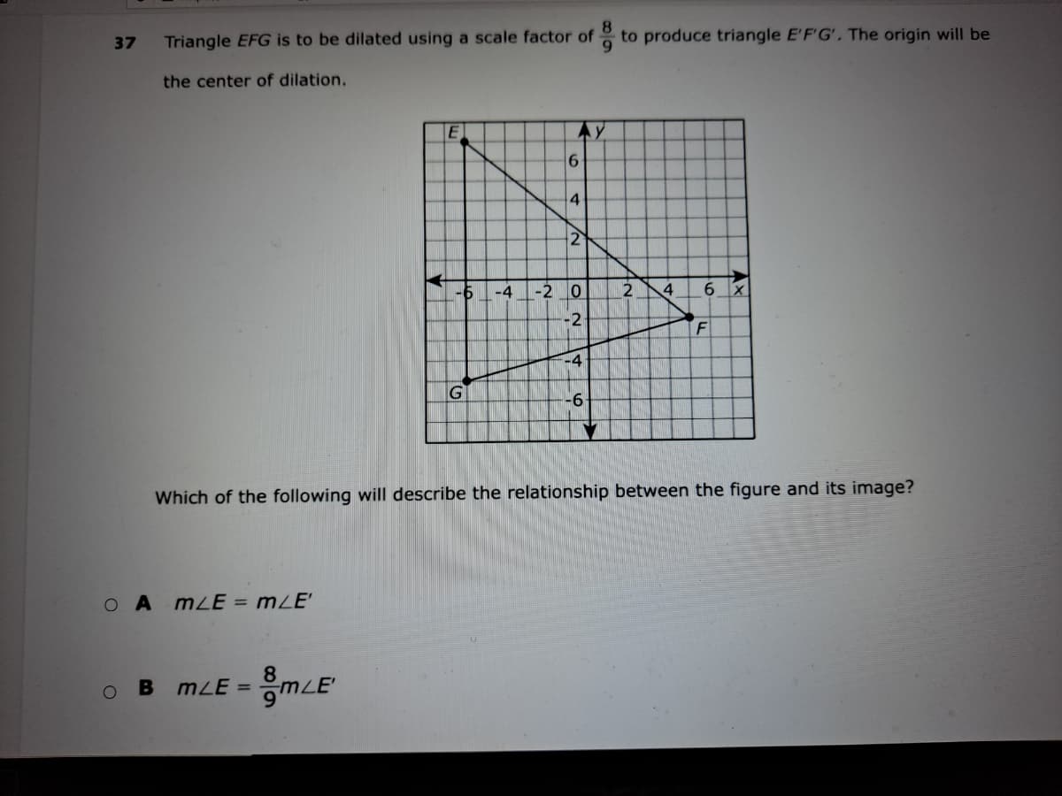 Triangle EFG is to be dilated using a scale factor of to produce triangle E'F'G', The origin will be
37
the center of dilation.
Ay
4
2
-4
-2
4
6.
-2
F
-4
G
-6-
Which of the following will describe the relationship between the figure and its image?
O A mLE = mZE'
8
B mLE =
mLE
