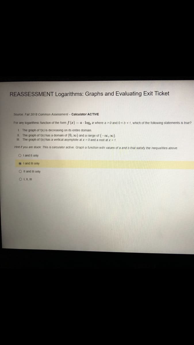 REASSESSMENT Logarithms: Graphs and Evaluating Exit Ticket
Source: Fall 2018 Common Assessment - Calculator ACTIVE
For any logarithmic function of the form f (z) = a - log, z where a >0 and 0<b<1, which of the following statements is true?
I. The graph of f(x) is decreasing on its entire domain.
II. The graph of f(x) has a domain of (0, 00) and a range of (-00, o0).
III. The graph of f(x) has a vertical asymptote at x =0 and a root at x 1
Hint if you are stuck: This is calculator active. Graph a function with values of a and b that satisfy the inequalities above.
O l and Il only
O I and III only
O Il and III only
O I, II, II
