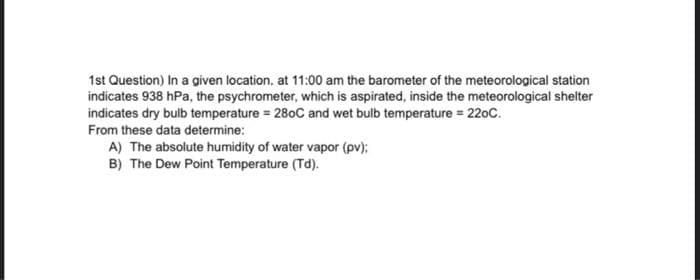 1st Question) In a given location. at 11:00 am the barometer of the meteorological station
indicates 938 hPa, the psychrometer, which is aspirated, inside the meteorological shelter
indicates dry bulb temperature = 280C and wet bulb temperature = 220C.
From these data determine:
A) The absolute humidity of water vapor (pv);
B) The Dew Point Temperature (Td).